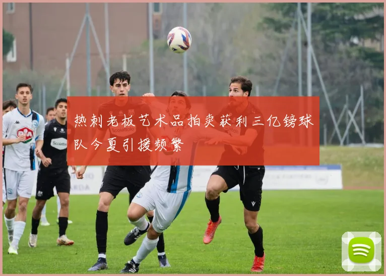 热刺老板艺术品拍卖获利三亿镑球队今夏引援频繁