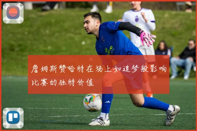 詹姆斯赞哈特在场上如追梦般影响比赛的独特价值