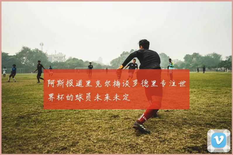 阿斯报道里克尔梅谈罗德里专注世界杯的球员未来未定