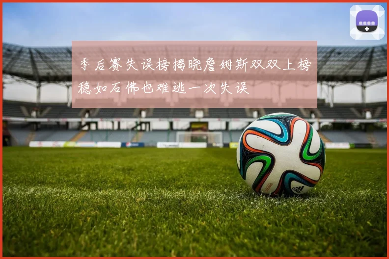 季后赛失误榜揭晓詹姆斯双双上榜稳如石佛也难逃一次失误