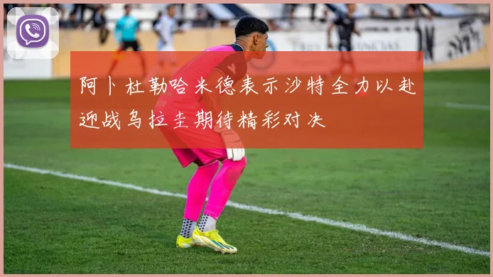 阿卜杜勒哈米德表示沙特全力以赴迎战乌拉圭期待精彩对决