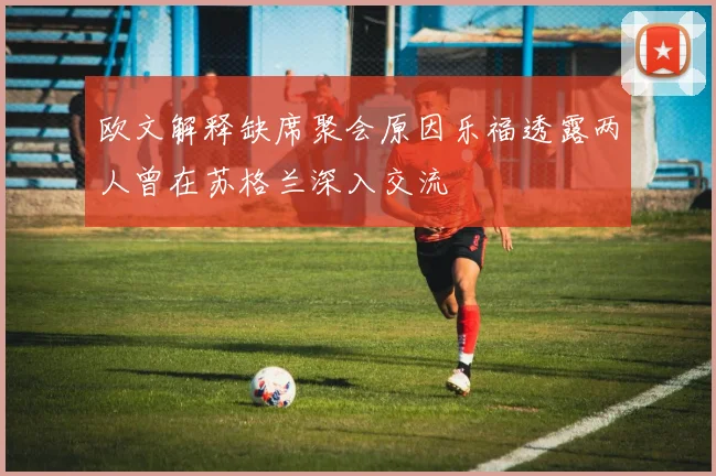 欧文解释缺席聚会原因乐福透露两人曾在苏格兰深入交流