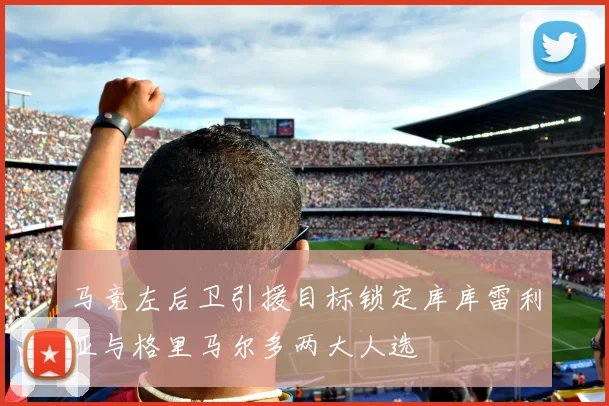 马竞左后卫引援目标锁定库库雷利亚与格里马尔多两大人选