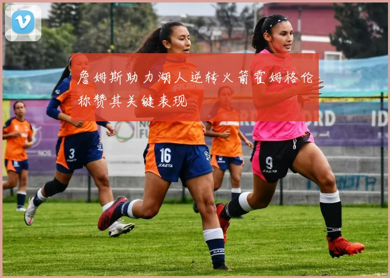 詹姆斯助力湖人逆转火箭霍姆格伦称赞其关键表现