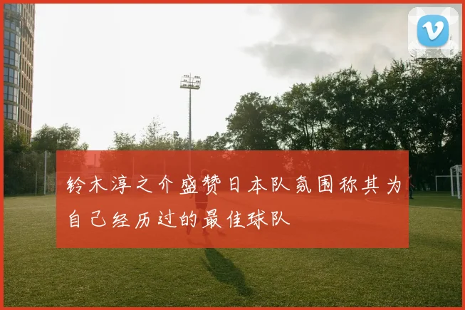 铃木淳之介盛赞日本队氛围称其为自己经历过的最佳球队