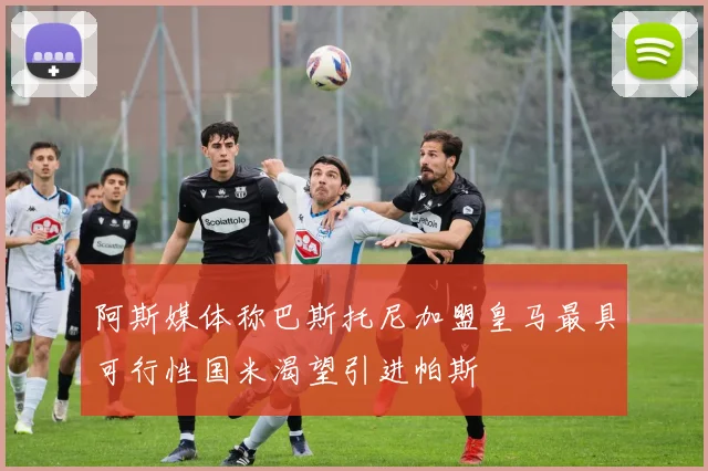 阿斯媒体称巴斯托尼加盟皇马最具可行性国米渴望引进帕斯