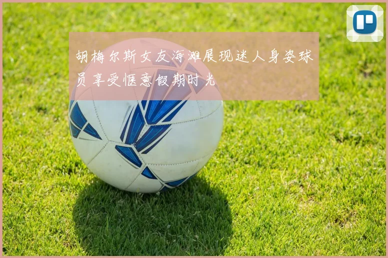 胡梅尔斯女友海滩展现迷人身姿球员享受惬意假期时光